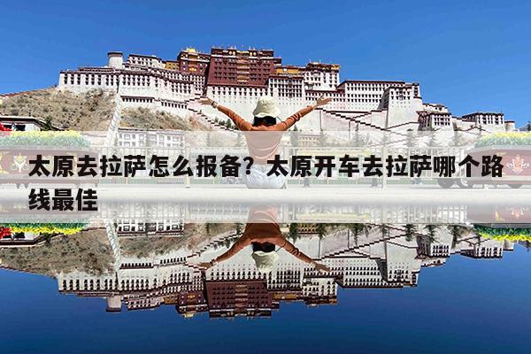 独家攻略太原到拉萨最全交通指南，火车、飞机、自驾路线详解