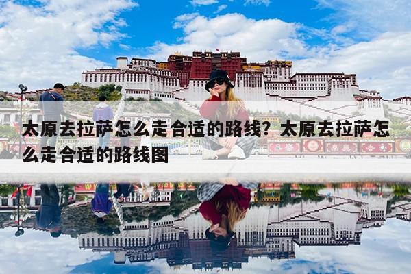 独家攻略太原到拉萨最全交通指南，火车、飞机、自驾路线详解